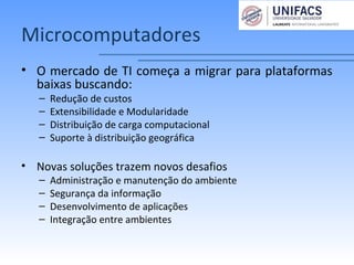 Microcomputadores
• O mercado de TI começa a migrar para plataformas
baixas buscando:
– Redução de custos
– Extensibilidade e Modularidade
– Distribuição de carga computacional
– Suporte à distribuição geográfica
• Novas soluções trazem novos desafios
– Administração e manutenção do ambiente
– Segurança da informação
– Desenvolvimento de aplicações
– Integração entre ambientes
 