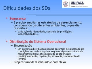Dificuldades dos SDs
• Segurança
– É preciso ampliar as estratégias de gerenciamento,
considerando os diferentes ambientes, o que diz
respeito a:
• Validação de identidade, controle de privilégios,
vulnerabilidades,...
• Distribuição do Sistema Operacional
– Sincronização
• Em sistemas distribuídos não há garantias de igualdade de
condições em cada máquina, o que obriga a existência de
mecanismos mais sofisticados de coordenação
(particionamento, replicação, sincronia, tratamento de
tempo)
– Projetar um SO distribuído é complexo
 
