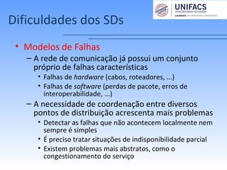 Dificuldades dos SDs
• Modelos de Falhas
– A rede de comunicação já possui um conjunto
próprio de falhas características
• Falhas de hardware (cabos, roteadores, ...)
• Falhas de software (perdas de pacote, erros de
interoperabilidade, ...)
– A necessidade de coordenação entre diversos
pontos de distribuição acrescenta mais problemas
• Detectar as falhas que não acontecem localmente nem
sempre é simples
• É preciso tratar situações de indisponibilidade parcial
• Existem problemas mais abstratos, como o
congestionamento do serviço
 
