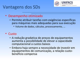 Vantagens dos SDs
• Desempenho otimizado
– Permite atribuir tarefas com exigências específicas
para máquinas mais adequadas para sua execução
• Volume de dados, cálculos, processamento, ...
• Custo
– A redução gradativa de preços de equipamentos
aumenta a possibilidade de elevar a capacidade
computacional a custos baixos
– Embora haja sempre a necessidade de investir em
equipamentos de comunicação, a relação custo-
benefício compensa
 