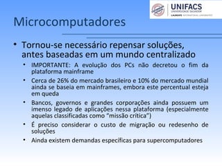 Microcomputadores
• Tornou-se necessário repensar soluções,
antes baseadas em um mundo centralizado
• IMPORTANTE: A evolução dos PCs não decretou o fim da
plataforma mainframe
• Cerca de 26% do mercado brasileiro e 10% do mercado mundial
ainda se baseia em mainframes, embora este percentual esteja
em queda
• Bancos, governos e grandes corporações ainda possuem um
imenso legado de aplicações nessa plataforma (especialmente
aquelas classificadas como “missão crítica”)
• É preciso considerar o custo de migração ou redesenho de
soluções
• Ainda existem demandas específicas para supercomputadores
 