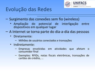 Evolução das Redes
– Surgimento das conexões sem fio (wireless)
• Ampliação do potencial de interligação entre
dispositivos em qualquer lugar
– A Internet se torna parte do dia-a-dia das pessoas
• Diretamente:
– Milhões de usuários conectados e transações
• Indiretamente:
– Empresas envolvidas em atividades que afetam o
consumidor final
– Exemplos: RFIDs, notas fiscais eletrônicas, transações de
cartões de crédito, ...
 