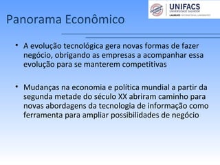 Panorama Econômico
• A evolução tecnológica gera novas formas de fazer
negócio, obrigando as empresas a acompanhar essa
evolução para se manterem competitivas
• Mudanças na economia e política mundial a partir da
segunda metade do século XX abriram caminho para
novas abordagens da tecnologia de informação como
ferramenta para ampliar possibilidades de negócio
 