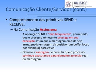 Comunicação Cliente/Servidor (cont.)
• Comportamento das primitivas SEND e
RECEIVE:
– Na Comunicação Assíncrona
– A operação SEND é “não bloqueante”, permitindo
que o processo remetente prossiga em sua
execução assim que a mensagem emitida seja
armazenada em algum dispositivo (um buffer local,
por exemplo) para envio
– Oferece a vantagem de permitir que o processo
continue executando paralelamente ao envio real
da mensagem
 