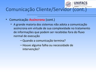 Comunicação Cliente/Servidor (cont.)
• Comunicação Assíncrona (cont.)
• A grande maioria dos sistemas não adota a comunicação
assíncrona em virtude de sua complexidade no tratamento
de informações que podem ser recebidas fora do fluxo
normal de execução
– Quando a comunicação termina?
– Houve alguma falha ou necessidade de
intervenção?
 