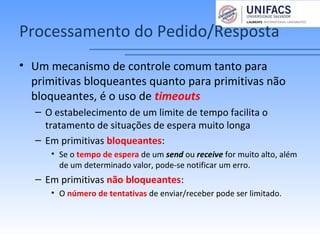 Processamento do Pedido/Resposta
• Um mecanismo de controle comum tanto para
primitivas bloqueantes quanto para primitivas não
bloqueantes, é o uso de timeouts
– O estabelecimento de um limite de tempo facilita o
tratamento de situações de espera muito longa
– Em primitivas bloqueantes:
• Se o tempo de espera de um send ou receive for muito alto, além
de um determinado valor, pode-se notificar um erro.
– Em primitivas não bloqueantes:
• O número de tentativas de enviar/receber pode ser limitado.
 