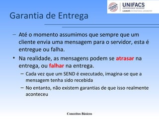 Garantia de Entrega
– Até o momento assumimos que sempre que um
cliente envia uma mensagem para o servidor, esta é
entregue ou falha.
• Na realidade, as mensagens podem se atrasar na
entrega, ou falhar na entrega.
– Cada vez que um SEND é executado, imagina-se que a
mensagem tenha sido recebida
– No entanto, não existem garantias de que isso realmente
aconteceu
Conceitos Básicos
 