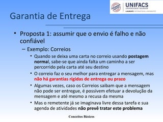 Garantia de Entrega
• Proposta 1: assumir que o envio é falho e não
confiável
– Exemplo: Correios
• Quando se deixa uma carta no correio usando postagem
normal, sabe-se que ainda falta um caminho a ser
percorrido pela carta até seu destino
• O correio faz o seu melhor para entregar a mensagem, mas
não há garantias rígidas de entrega ou prazo
• Algumas vezes, caso os Correios saibam que a mensagem
não pode ser entregue, é possívem efetuar a devolução da
mensagem e até mesmo a recusa da mesma
• Mas o remetente já se imaginava livre dessa tarefa e sua
agenda de atividades não prevê tratar este problema
Conceitos Básicos
 