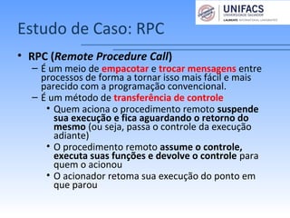 Estudo de Caso: RPC
• RPC (Remote Procedure Call)
– É um meio de empacotar e trocar mensagens entre
processos de forma a tornar isso mais fácil e mais
parecido com a programação convencional.
– É um método de transferência de controle
• Quem aciona o procedimento remoto suspende
sua execução e fica aguardando o retorno do
mesmo (ou seja, passa o controle da execução
adiante)
• O procedimento remoto assume o controle,
executa suas funções e devolve o controle para
quem o acionou
• O acionador retoma sua execução do ponto em
que parou
 
