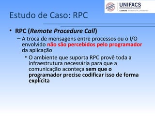 Estudo de Caso: RPC
• RPC (Remote Procedure Call)
– A troca de mensagens entre processos ou o I/O
envolvido não são percebidos pelo programador
da aplicação
• O ambiente que suporta RPC provê toda a
infraestrutura necessária para que a
comunicação aconteça sem que o
programador precise codificar isso de forma
explícita
 