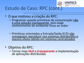 Estudo de Caso: RPC (cont.)
• O que motivou a criação do RPC:
– Programar usando primitivas de comunicação não
é uma solução transparente, pois exige
conhecimento do ambiente físico ao redor
– Primitivas orientadas a Entrada/Saída (E/S) não
conseguem reproduzir nos sistemas distribuídos o
mesmo efeito obtido em sistemas centralizados
• Objetivo do RPC:
– Tornar mais fácil e transparente a implementação
de aplicações distribuídas
 