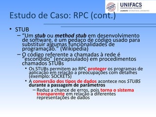 Estudo de Caso: RPC (cont.)
• STUB
– “Um stub ou method stub em desenvolvimento
de software, é um pedaço de código usado para
substituir algumas funcionalidades de
programação.” (Wikipédia)
– O código referente a chamadas à rede é
“escondido” (encapsulado) em procedimentos
chamados STUBs
• Os STUBs permitem ao RPC proteger os programas de
aplicação em relação a preocupações com detalhes
(exemplo: SOCKETS)
• A conversão dos tipos de dados acontece nos STUBS
durante a passagem de parâmetros
– Reduz a chance de erros, pois torna o sistema
transparente em relação a diferentes
representações de dados
 