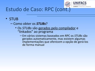 Estudo de Caso: RPC (cont.)
• STUB
– Como obter os STUBs?
• Os STUBs são gerados pelo compilador e
“linkados” ao programa
– Em vários sistemas baseados em RPC os STUBs são
gerados automaticamente, mas existem algumas
implementações que oferecem a opção de gerá-los
de forma manual
 