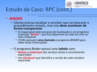 Estudo de Caso: RPC (cont.)
• BINDER
– Cliente precisa localizar o servidor que vai executar o
procedimento remoto, mas isso deve acontecer de
forma transparente
• O responsável pelo processo de localização é um programa
chamado “Binder”, que fica disponível na rede em uma ou
mais máquinas
• STUBs possuem uma chamada o programa BINDER para
obter estas informações
– O programa Binder possui uma tabela com:
• Nomes e endereços dos serviços ativos e corretamente
exportados
• Um Checksum que identifica a versão de cada interface
exportada
 