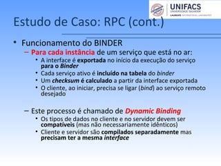 Estudo de Caso: RPC (cont.)
• Funcionamento do BINDER
– Para cada instância de um serviço que está no ar:
• A interface é exportada no início da execução do serviço
para o Binder
• Cada serviço ativo é incluído na tabela do binder
• Um checksum é calculado a partir da interface exportada
• O cliente, ao iniciar, precisa se ligar (bind) ao serviço remoto
desejado
– Este processo é chamado de Dynamic Binding
• Os tipos de dados no cliente e no servidor devem ser
compatíveis (mas não necessariamente idênticos)
• Cliente e servidor são compilados separadamente mas
precisam ter a mesma interface
 