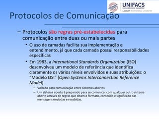 Protocolos de Comunicação
– Protocolos são regras pré-estabelecidas para
comunicação entre duas ou mais partes
• O uso de camadas facilita sua implementação e
entendimento, já que cada camada possui responsabilidades
específicas
• Em 1983, a International Standards Organization (ISO)
desenvolveu um modelo de referência que identifica
claramente os vários níveis envolvidos e suas atribuições: o
“Modelo OSI” (Open Systems Interconnection Reference
Model)
– Voltado para comunicação entre sistemas abertos
– Um sistema aberto é preparado para se comunicar com qualquer outro sistema
aberto através de regras que ditam o formato, conteúdo e significado das
mensagens enviadas e recebidas.
 
