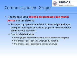 Comunicação em Grupo
• Um grupo é uma coleção de processos que atuam
juntos em um sistema
– Para que o grupo funcione bem, é desejável garantir que
qualquer mensagem enviada ao grupo seja conhecida por
todos os seus membros
– Grupos são dinâmicos:
• Novos grupos podem ser criados e outros podem ser apagados
• Um processo pode se unir a um grupo ou deixar-lo
• Um processo pode pertencer a mais de um grupo
 