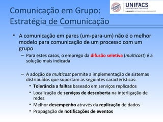 Comunicação em Grupo:
Estratégia de Comunicação
• A comunicação em pares (um-para-um) não é o melhor
modelo para comunicação de um processo com um
grupo
– Para estes casos, o emprego da difusão seletiva (multicast) é a
solução mais indicada
– A adoção de multicast permite a implementação de sistemas
distribuídos que suportam as seguintes características:
• Tolerância a falhas baseado em serviços replicados
• Localização de serviços de descoberta na interligação de
redes
• Melhor desempenho através da replicação de dados
• Propagação de notificações de eventos
 