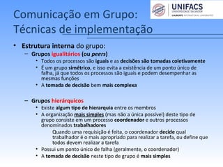 Comunicação em Grupo:
Técnicas de implementação
• Estrutura interna do grupo:
– Grupos igualitários (ou peers)
• Todos os processos são iguais e as decisões são tomadas coletivamente
• É um grupo simétrico, e isso evita a existência de um ponto único de
falha, já que todos os processos são iguais e podem desempenhar as
mesmas funções
• A tomada de decisão bem mais complexa
– Grupos hierárquicos
• Existe algum tipo de hierarquia entre os membros
• A organização mais simples (mas não a única possível) deste tipo de
grupo consiste em um processo coordenador e outros processos
denominados trabalhadores
– Quando uma requisição é feita, o coordenador decide qual
trabalhador é o mais apropriado para realizar a tarefa, ou define que
todos devem realizar a tarefa
• Possui um ponto único de falha (geralmente, o coordenador)
• A tomada de decisão neste tipo de grupo é mais simples
 