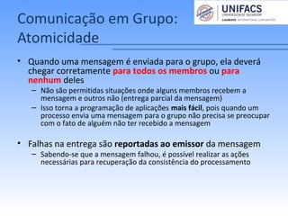 Comunicação em Grupo:
Atomicidade
• Quando uma mensagem é enviada para o grupo, ela deverá
chegar corretamente para todos os membros ou para
nenhum deles
– Não são permitidas situações onde alguns membros recebem a
mensagem e outros não (entrega parcial da mensagem)
– Isso torna a programação de aplicações mais fácil, pois quando um
processo envia uma mensagem para o grupo não precisa se preocupar
com o fato de alguém não ter recebido a mensagem
• Falhas na entrega são reportadas ao emissor da mensagem
– Sabendo-se que a mensagem falhou, é possível realizar as ações
necessárias para recuperação da consistência do processamento
 
