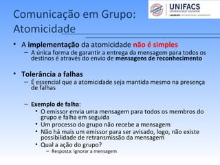 Comunicação em Grupo:
Atomicidade
• A implementação da atomicidade não é simples
– A única forma de garantir a entrega da mensagem para todos os
destinos é através do envio de mensagens de reconhecimento
• Tolerância a falhas
– É essencial que a atomicidade seja mantida mesmo na presença
de falhas
– Exemplo de falha:
• O emissor envia uma mensagem para todos os membros do
grupo e falha em seguida
• Um processo do grupo não recebe a mensagem
• Não há mais um emissor para ser avisado, logo, não existe
possibilidade de retransmissão da mensagem
• Qual a ação do grupo?
– Resposta: ignorar a mensagem
 
