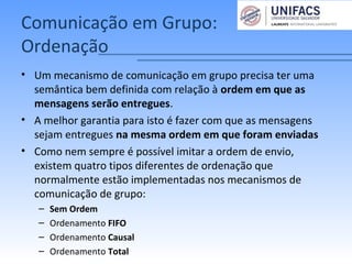 Comunicação em Grupo:
Ordenação
• Um mecanismo de comunicação em grupo precisa ter uma
semântica bem definida com relação à ordem em que as
mensagens serão entregues.
• A melhor garantia para isto é fazer com que as mensagens
sejam entregues na mesma ordem em que foram enviadas
• Como nem sempre é possível imitar a ordem de envio,
existem quatro tipos diferentes de ordenação que
normalmente estão implementadas nos mecanismos de
comunicação de grupo:
– Sem Ordem
– Ordenamento FIFO
– Ordenamento Causal
– Ordenamento Total
 