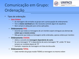 Comunicação em Grupo:
Ordenação
• Tipos de ordenação:
– Sem Ordem
• As mensagens são enviadas ao grupo sem a preocupação de ordenamento
• Tem o menor overhead pois não necessita controle algum de sequência
• Nem sempre é adequado para certas aplicações.
– Ordenamento FIFO
• Garante que todas as mensagens de um membro sejam entregues aos demais na
ordem que o mesmo enviou
• Não garante que todas as mensagens serão ordenadas, apenas ordena por membro
– Ordenamento CAUSAL
• Adota o conceito de mensagem dependente de outra
• Se uma mensagem “A” é dependente de outra mensagem “B”, então “A” deve
sempre ser recebida depois de “B”
• Exemplo: respostas de mensagens em listas de discussão
– Ordenamento TOTAL
• Cada membro do grupo recebe TODAS as mensagens na mesma ordem
 