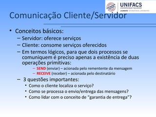 Comunicação Cliente/Servidor
• Conceitos básicos:
– Servidor: oferece serviços
– Cliente: consome serviços oferecidos
– Em termos lógicos, para que dois processos se
comuniquem é preciso apenas a existência de duas
operações primitivas:
– SEND (enviar) – acionada pelo rementente da mensagem
– RECEIVE (receber) – acionada pelo destinatário
– 3 questões importantes:
• Como o cliente localiza o serviço?
• Como se processa o envio/entrega das mensagens?
• Como lidar com o conceito de “garantia de entrega”?
 