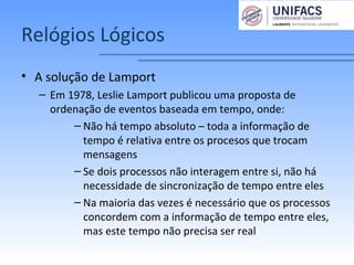 Relógios Lógicos
• A solução de Lamport
– Em 1978, Leslie Lamport publicou uma proposta de
ordenação de eventos baseada em tempo, onde:
– Não há tempo absoluto – toda a informação de
tempo é relativa entre os procesos que trocam
mensagens
– Se dois processos não interagem entre si, não há
necessidade de sincronização de tempo entre eles
– Na maioria das vezes é necessário que os processos
concordem com a informação de tempo entre eles,
mas este tempo não precisa ser real
 