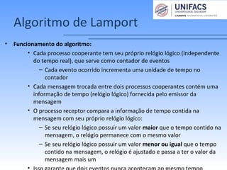 Algoritmo de Lamport
• Funcionamento do algoritmo:
• Cada processo cooperante tem seu próprio relógio lógico (independente
do tempo real), que serve como contador de eventos
– Cada evento ocorrido incrementa uma unidade de tempo no
contador
• Cada mensagem trocada entre dois processos cooperantes contém uma
informação de tempo (relógio lógico) fornecida pelo emissor da
mensagem
• O processo receptor compara a informação de tempo contida na
mensagem com seu próprio relógio lógico:
– Se seu relógio lógico possuir um valor maior que o tempo contido na
mensagem, o relógio permanece com o mesmo valor
– Se seu relógio lógico possuir um valor menor ou igual que o tempo
contido na mensagem, o relógio é ajustado e passa a ter o valor da
mensagem mais um
 
