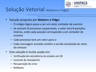 Solução Vetorial (Mattern e Fidge)
• Solução proposta por Mattern e Fidge:
– O relógio lógico passa a ser um vetor contador de eventos
– Se existem N processos cooperando, o vetor terá N posições
inteiras, onde cada posição corresponde a um contador de
eventos
– Cada processo terá um vetor para si
– Cada mensagem enviada contém a versão atualizada do vetor
do emissor
• Esta solução é muito usada em:
– Verificação de consistência de estados em SD
– Controle de checkpoints
– Recuperação de erros
– Rollbacks
 