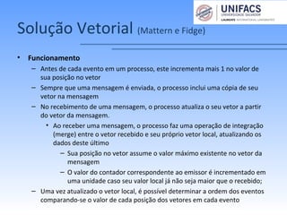Solução Vetorial (Mattern e Fidge)
• Funcionamento
– Antes de cada evento em um processo, este incrementa mais 1 no valor de
sua posição no vetor
– Sempre que uma mensagem é enviada, o processo inclui uma cópia de seu
vetor na mensagem
– No recebimento de uma mensagem, o processo atualiza o seu vetor a partir
do vetor da mensagem.
• Ao receber uma mensagem, o processo faz uma operação de integração
(merge) entre o vetor recebido e seu próprio vetor local, atualizando os
dados deste último
– Sua posição no vetor assume o valor máximo existente no vetor da
mensagem
– O valor do contador correspondente ao emissor é incrementado em
uma unidade caso seu valor local já não seja maior que o recebido;
– Uma vez atualizado o vetor local, é possível determinar a ordem dos eventos
comparando-se o valor de cada posição dos vetores em cada evento
 