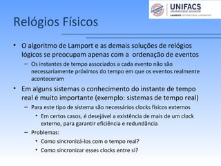 Relógios Físicos
• O algoritmo de Lamport e as demais soluções de relógios
lógicos se preocupam apenas com a ordenação de eventos
– Os instantes de tempo associados a cada evento não são
necessariamente próximos do tempo em que os eventos realmente
aconteceram
• Em alguns sistemas o conhecimento do instante de tempo
real é muito importante (exemplo: sistemas de tempo real)
– Para este tipo de sistema são necessários clocks físicos externos
• Em certos casos, é desejável a existência de mais de um clock
externo, para garantir eficiência e redundância
– Problemas:
• Como sincronizá-los com o tempo real?
• Como sincronizar esses clocks entre si?
 