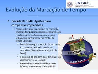 Evolução da Marcação de Tempo
• Década de 1940: Ajustes para
compensar imprecisões
– Foram feitos ajustes artificiais na marcação
oficial de tempo para compensar imprecisões
resultantes de fenômenos naturais que
influenciam diretamente nas fontes de
tempo utilizadas
• Descobriu-se que a rotação da terra não
é constante, devido às marés e a
atmosfera (desaceleram a rotação da
Terra)
• A duração do ano (em dias) diminuiu (os
dias ficaram mais longos)
• O turbulências no núcleo do planeta
influenciam no comprimento do dia
 