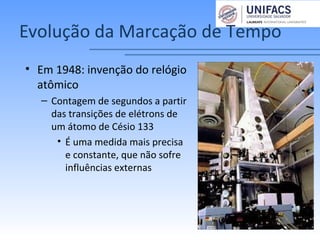 Evolução da Marcação de Tempo
• Em 1948: invenção do relógio
atômico
– Contagem de segundos a partir
das transições de elétrons de
um átomo de Césio 133
• É uma medida mais precisa
e constante, que não sofre
influências externas
 