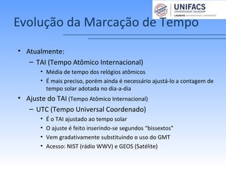 Evolução da Marcação de Tempo
• Atualmente:
– TAI (Tempo Atômico Internacional)
• Média de tempo dos relógios atômicos
• É mais preciso, porém ainda é necessário ajustá-lo a contagem de
tempo solar adotada no dia-a-dia
• Ajuste do TAI (Tempo Atômico Internacional)
– UTC (Tempo Universal Coordenado)
• É o TAI ajustado ao tempo solar
• O ajuste é feito inserindo-se segundos “bissextos”
• Vem gradativamente substituindo o uso do GMT
• Acesso: NIST (rádio WWV) e GEOS (Satélite)
 