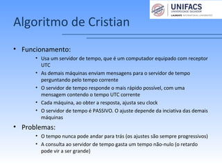Algoritmo de Cristian
• Funcionamento:
• Usa um servidor de tempo, que é um computador equipado com receptor
UTC
• As demais máquinas enviam mensagens para o servidor de tempo
perguntando pelo tempo corrente
• O servidor de tempo responde o mais rápido possível, com uma
mensagem contendo o tempo UTC corrente
• Cada máquina, ao obter a resposta, ajusta seu clock
• O servidor de tempo é PASSIVO. O ajuste depende da inciativa das demais
máquinas
• Problemas:
• O tempo nunca pode andar para trás (os ajustes são sempre progressivos)
• A consulta ao servidor de tempo gasta um tempo não-nulo (o retardo
pode vir a ser grande)
 