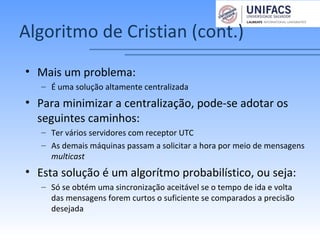 Algoritmo de Cristian (cont.)
• Mais um problema:
– É uma solução altamente centralizada
• Para minimizar a centralização, pode-se adotar os
seguintes caminhos:
– Ter vários servidores com receptor UTC
– As demais máquinas passam a solicitar a hora por meio de mensagens
multicast
• Esta solução é um algorítmo probabilístico, ou seja:
– Só se obtém uma sincronização aceitável se o tempo de ida e volta
das mensagens forem curtos o suficiente se comparados a precisão
desejada
 