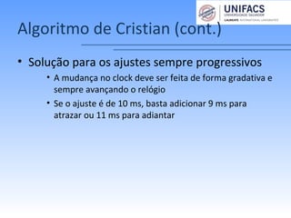 Algoritmo de Cristian (cont.)
• Solução para os ajustes sempre progressivos
• A mudança no clock deve ser feita de forma gradativa e
sempre avançando o relógio
• Se o ajuste é de 10 ms, basta adicionar 9 ms para
atrazar ou 11 ms para adiantar
 