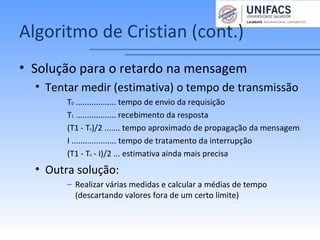 Algoritmo de Cristian (cont.)
• Solução para o retardo na mensagem
• Tentar medir (estimativa) o tempo de transmissão
T0 .................. tempo de envio da requisição
T1 .................. recebimento da resposta
(T1 - T0)/2 ....... tempo aproximado de propagação da mensagem
I .................... tempo de tratamento da interrupção
(T1 - T0 - I)/2 ... estimativa ainda mais precisa
• Outra solução:
– Realizar várias medidas e calcular a médias de tempo
(descartando valores fora de um certo limite)
 