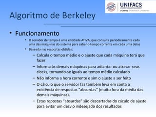 Algoritmo de Berkeley
• Funcionamento
• O servidor de tempo é uma entidade ATIVA, que consulta periodicamente cada
uma das máquinas do sistema para saber o tempo corrente em cada uma delas
• Baseado nas respostas obtidas:
– Calcula o tempo médio e o ajuste que cada máquina terá que
fazer
– Informa às demais máquinas para adiantar ou atrasar seus
clocks, tornando-se iguais ao tempo médio calculado
– Não informa a hora corrente e sim o ajuste a ser feito
– O cálculo que o servidor faz também leva em conta a
existência de respostas “absurdas” (muito fora da média das
demais máquinas).
– Estas repostas “absurdas” são descartadas do cáculo de ajuste
para evitar um desvio indesejado dos resultados
 