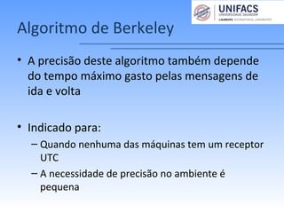 Algoritmo de Berkeley
• A precisão deste algoritmo também depende
do tempo máximo gasto pelas mensagens de
ida e volta
• Indicado para:
– Quando nenhuma das máquinas tem um receptor
UTC
– A necessidade de precisão no ambiente é
pequena
 