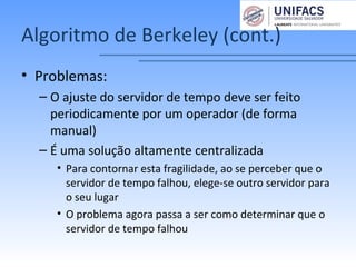 Algoritmo de Berkeley (cont.)
• Problemas:
– O ajuste do servidor de tempo deve ser feito
periodicamente por um operador (de forma
manual)
– É uma solução altamente centralizada
• Para contornar esta fragilidade, ao se perceber que o
servidor de tempo falhou, elege-se outro servidor para
o seu lugar
• O problema agora passa a ser como determinar que o
servidor de tempo falhou
 