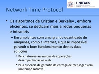 Network Time Protocol
• Os algorítmos de Cristian e Berkeley , embora
eficientes, se dedicam mais a redes pequenas
e intranets
– Em ambientes com uma grande quantidade de
máquinas, como a Internet, é quase impossível
garantir o bom funcionamento destas duas
soluções
• Pela natureza assíncrona das operações
desempenhadas na web
• Pela ausência de garantia de entrega de mensagens em
um tempo razoável
 