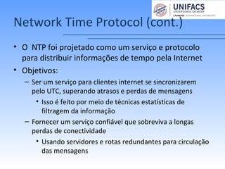 Network Time Protocol (cont.)
• O NTP foi projetado como um serviço e protocolo
para distribuir informações de tempo pela Internet
• Objetivos:
– Ser um serviço para clientes internet se sincronizarem
pelo UTC, superando atrasos e perdas de mensagens
• Isso é feito por meio de técnicas estatísticas de
filtragem da informação
– Fornecer um serviço confiável que sobreviva a longas
perdas de conectividade
• Usando servidores e rotas redundantes para circulação
das mensagens
 