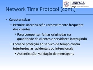 Network Time Protocol (cont.)
• Características:
– Permite sincronização razoavelmente frequente
dos clientes
• Para compensar falhas originadas na
quantidade de clientes e servidores interagindo
– Fornece proteção ao serviço de tempo contra
interferências acidentais ou intencionais
• Autenticação, validação de mensagens
 