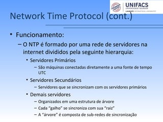 Network Time Protocol (cont.)
• Funcionamento:
– O NTP é formado por uma rede de servidores na
internet divididos pela seguinte hierarquia:
• Servidores Primários
– São máquinas conectadas diretamente a uma fonte de tempo
UTC
• Servidores Secundários
– Servidores que se sincronizam com os servidores primários
• Demais servidores
– Organizados em uma estrutura de árvore
– Cada “galho” se sincroniza com sua “raiz”
– A “árvore” é composta de sub-redes de sincronização
 