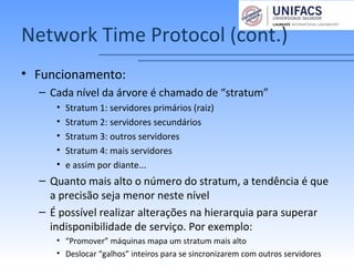 Network Time Protocol (cont.)
• Funcionamento:
– Cada nível da árvore é chamado de “stratum”
• Stratum 1: servidores primários (raiz)
• Stratum 2: servidores secundários
• Stratum 3: outros servidores
• Stratum 4: mais servidores
• e assim por diante...
– Quanto mais alto o número do stratum, a tendência é que
a precisão seja menor neste nível
– É possível realizar alterações na hierarquia para superar
indisponibilidade de serviço. Por exemplo:
• “Promover” máquinas mapa um stratum mais alto
• Deslocar “galhos” inteiros para se sincronizarem com outros servidores
 