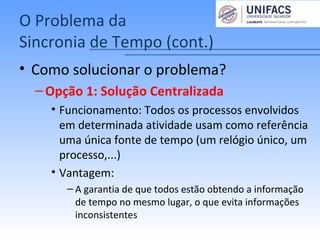 O Problema da
Sincronia de Tempo (cont.)
• Como solucionar o problema?
–Opção 1: Solução Centralizada
• Funcionamento: Todos os processos envolvidos
em determinada atividade usam como referência
uma única fonte de tempo (um relógio único, um
processo,...)
• Vantagem:
– A garantia de que todos estão obtendo a informação
de tempo no mesmo lugar, o que evita informações
inconsistentes
 