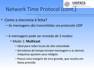 Network Time Protocol (cont.)
• Como a sincronia é feita?
– As mensagens são transmitidas via protocolo UDP
– A mensagem pode ser enviada de 3 modos:
• Modo 1: Multicast
– Ideal para redes locais de alta velocidade
– Servidores de tempo enviam mensagem e as demais
máquinas ajustam seus relógios
– Possui uma margem de erro grande, que resulta em
baixa precisão
 
